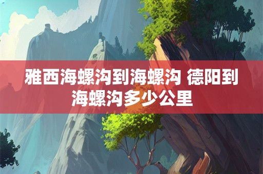 雅西海螺沟到海螺沟 德阳到海螺沟多少公里